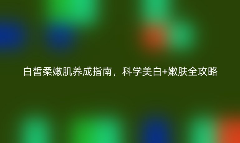 白皙柔嫩肌养成指南，科学美白+嫩肤全攻略