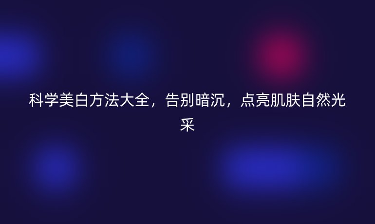 科学美白方法大全，告别暗沉，点亮肌肤自然光采