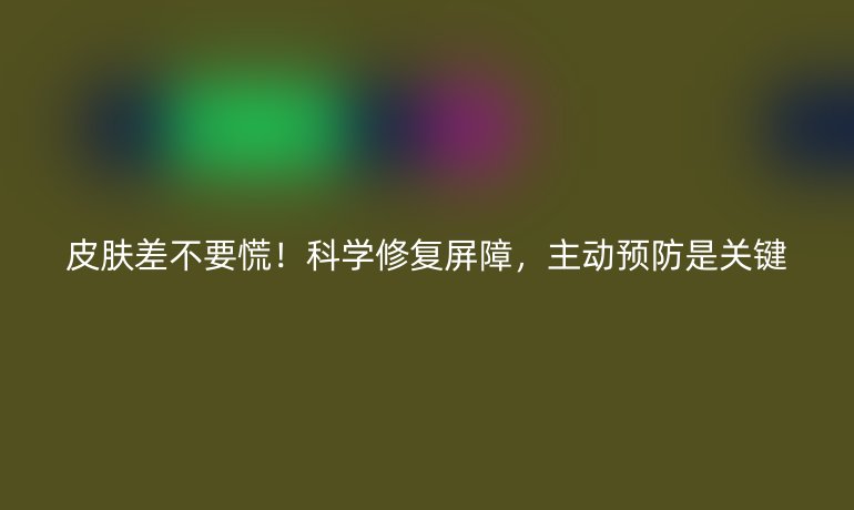 皮肤差不要慌！科学修复屏障，主动预防是关键