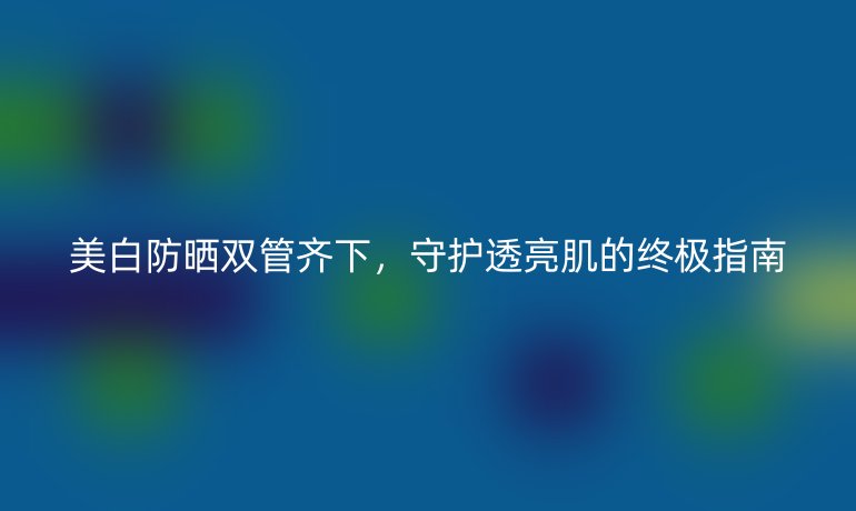 美白防晒双管齐下，守护透亮肌的终极指南