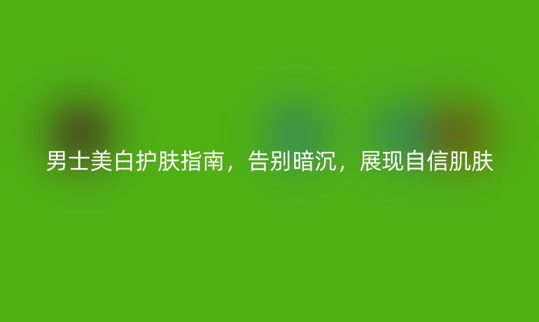 男士美白护肤指南，告别暗沉，展现自信肌肤