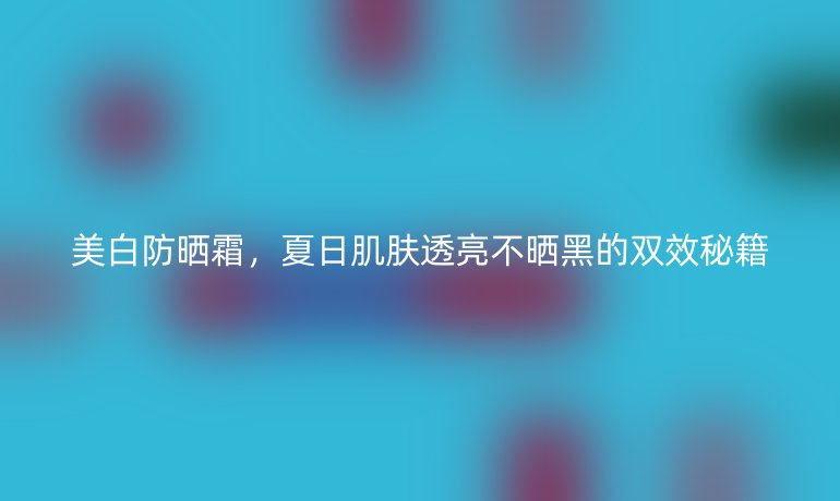 美白防晒霜，夏日肌肤透亮不晒黑的双效秘籍