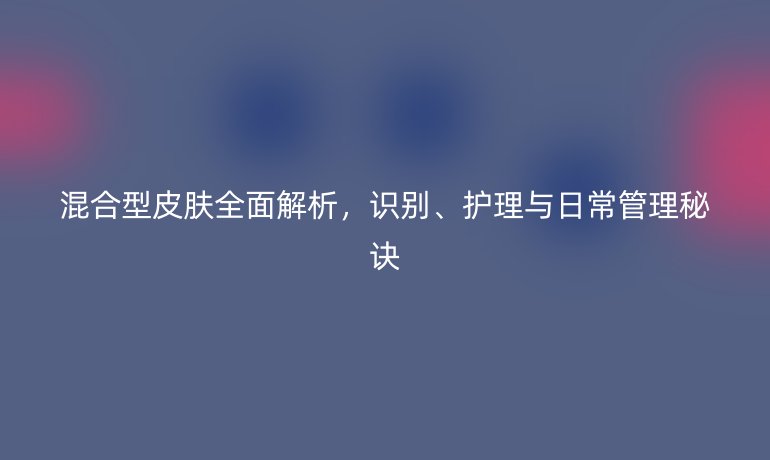 混合型皮肤全面解析，识别、护理与日常管理秘诀