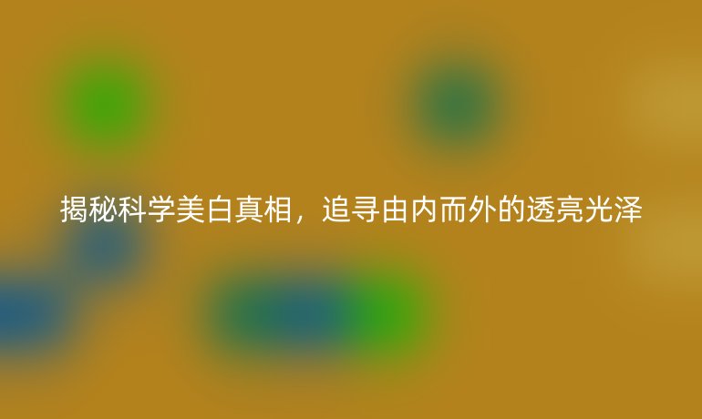 揭秘科学美白真相，追寻由内而外的透亮光泽