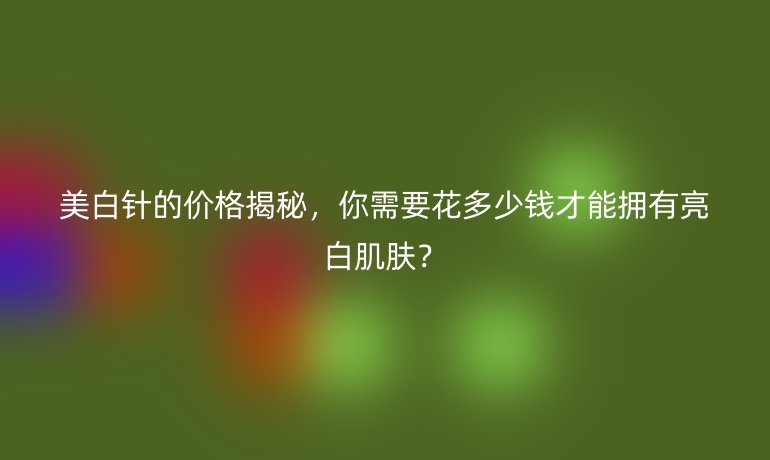 美白针的价格揭秘，你需要花多少钱才能拥有亮白肌肤？