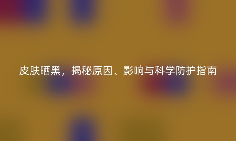 皮肤晒黑，揭秘原因、影响与科学防护指南