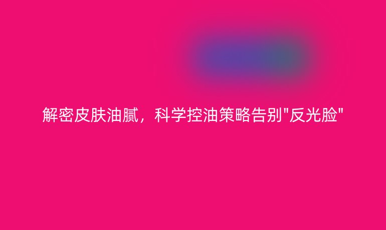 解密皮肤油腻，科学控油策略告别
