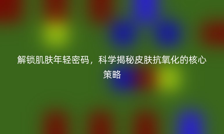 解锁肌肤年轻密码，科学揭秘皮肤抗氧化的核心策略
