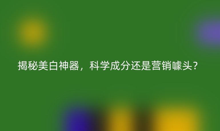 揭秘美白神器，科学成分还是营销噱头？
