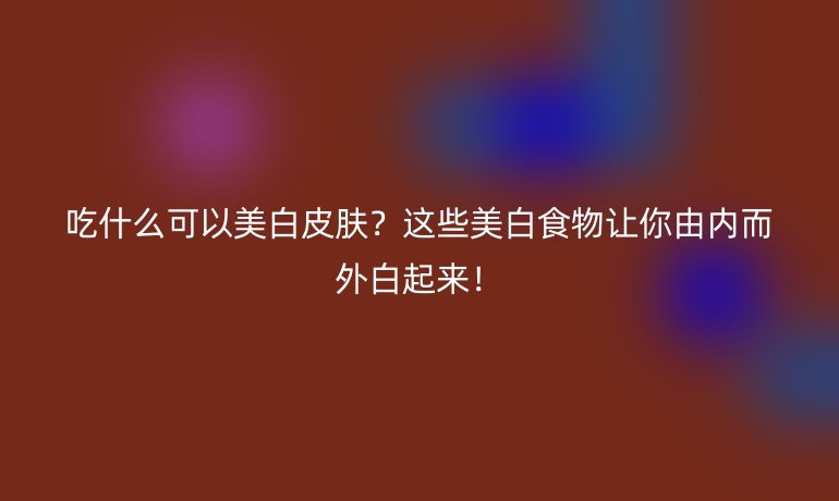 吃什么可以美白皮肤？这些美白食物让你由内而外白起来！