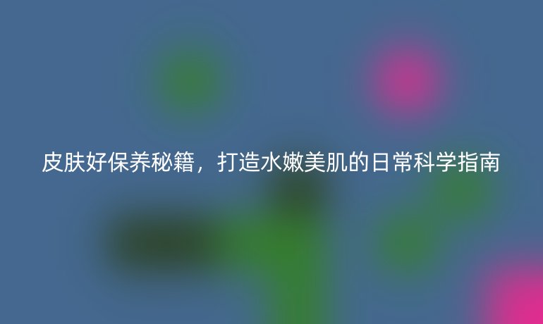 皮肤好保养秘籍，打造水嫩美肌的日常科学指南