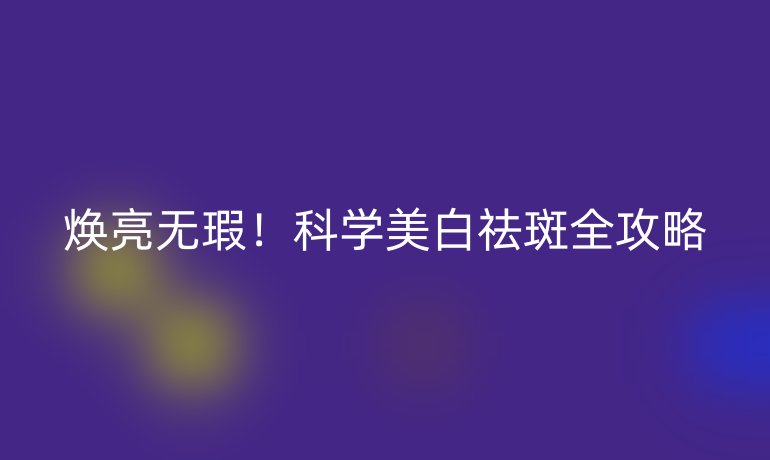 焕亮无瑕！科学美白祛斑全攻略