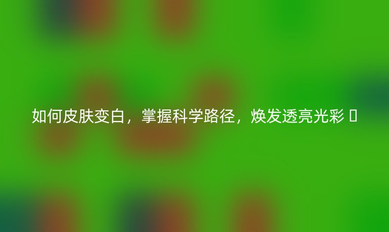 如何皮肤变白，掌握科学路径，焕发透亮光彩 ✨
