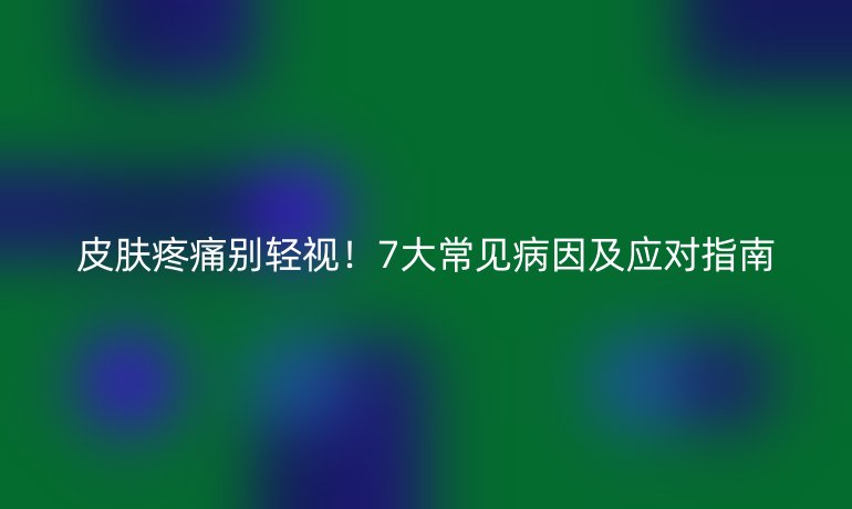 皮肤疼痛别轻视！7大常见病因及应对指南