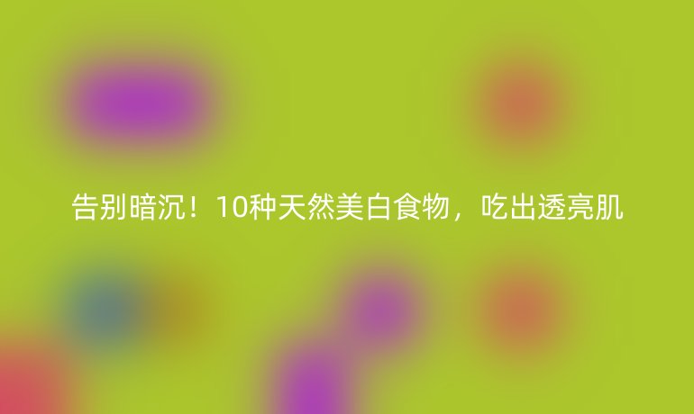 告别暗沉！10种天然美白食物，吃出透亮肌