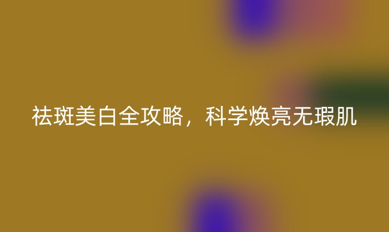 祛斑美白全攻略，科学焕亮无瑕肌