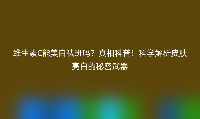 维生素C能美白祛斑吗？真相科普！科学解析皮肤亮白的秘密武器
