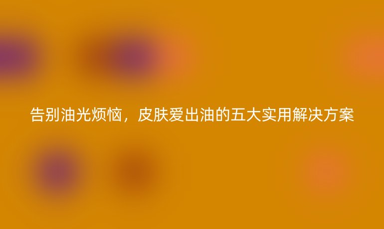 告别油光烦恼，皮肤爱出油的五大实用解决方案