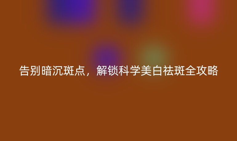 告别暗沉斑点，解锁科学美白祛斑全攻略