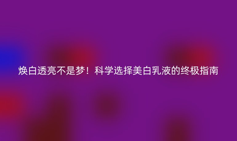 焕白透亮不是梦！科学选择美白乳液的终极指南
