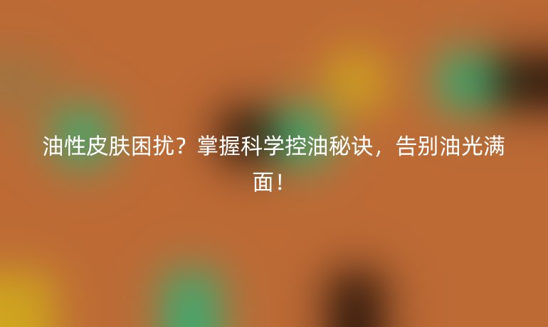 油性皮肤困扰？掌握科学控油秘诀，告别油光满面！