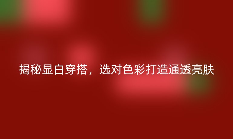 揭秘显白穿搭，选对色彩打造通透亮肤