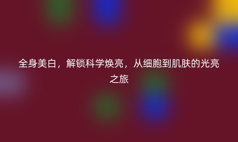 全身美白，解锁科学焕亮，从细胞到肌肤的光亮之旅
