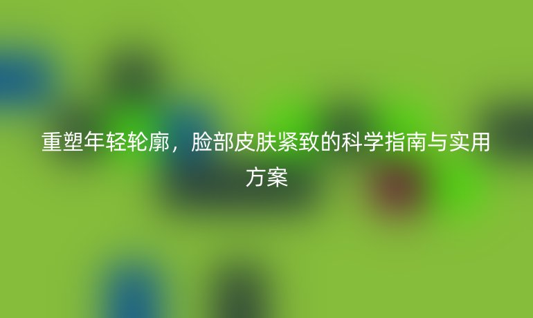 重塑年轻轮廓,脸部皮肤紧致的科学指南与实用方案