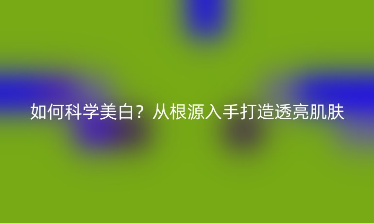 如何科学美白？从根源入手打造透亮肌肤