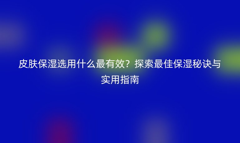 皮肤保湿选用什么最有效？探索最佳保湿秘诀与实用指南