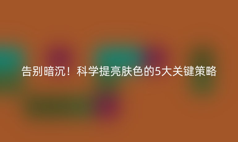 告别暗沉！科学提亮肤色的5大关键策略