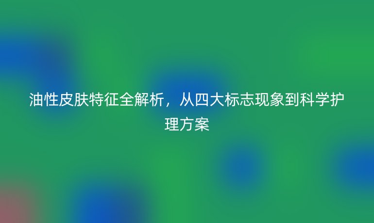 油性皮肤特征全解析，从四大标志现象到科学护理方案