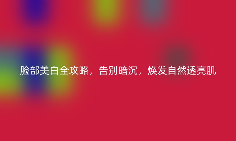 脸部美白全攻略，告别暗沉，焕发自然透亮肌