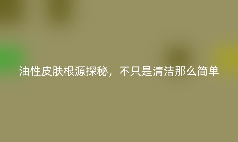 油性皮肤根源探秘，不只是清洁那么简单