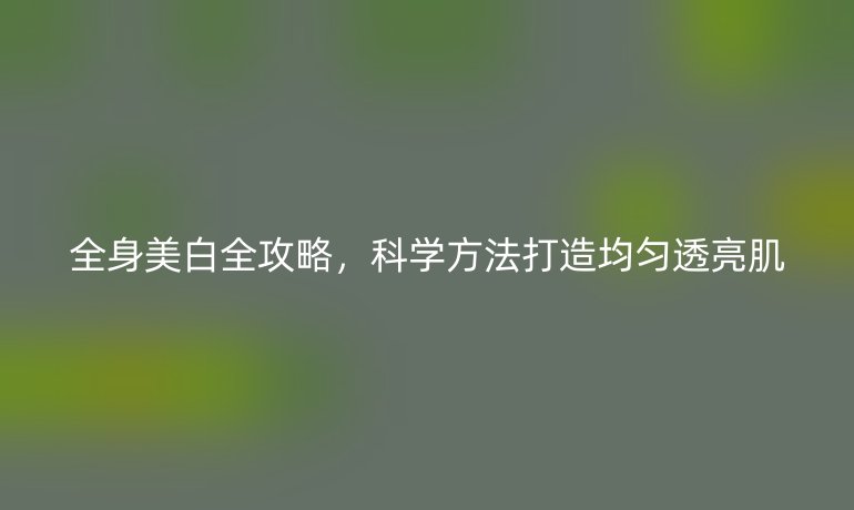 全身美白全攻略，科学方法打造均匀透亮肌
