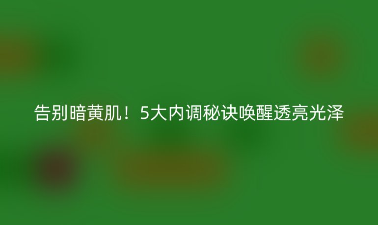 告别暗黄肌！5大内调秘诀唤醒透亮光泽
