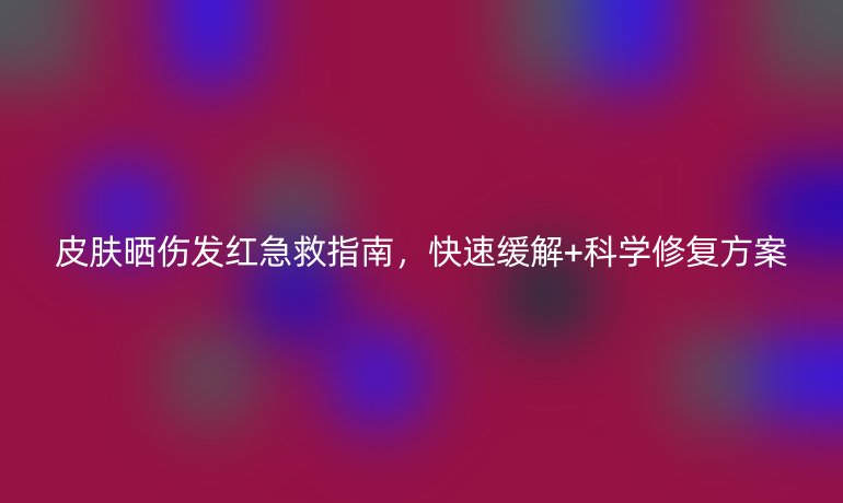 皮肤晒伤发红急救指南，快速缓解+科学修复方案