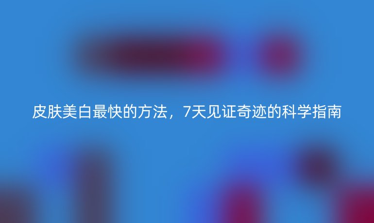 皮肤美白最快的方法，7天见证奇迹的科学指南