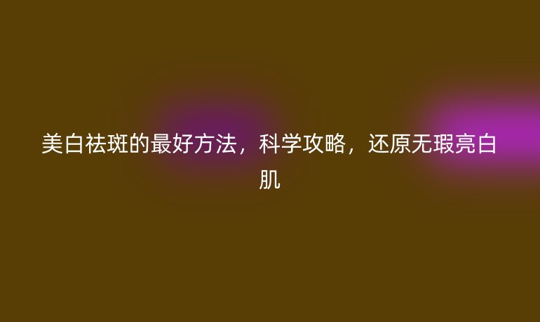 美白祛斑的最好方法，科学攻略，还原无瑕亮白肌