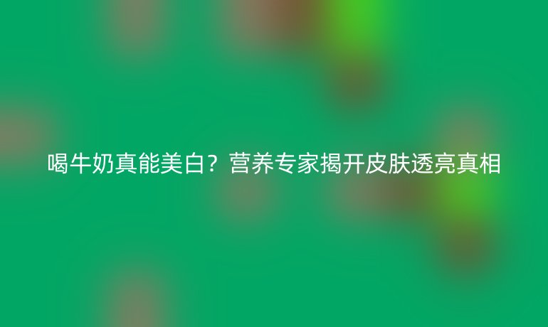 喝牛奶真能美白？营养专家揭开皮肤透亮真相