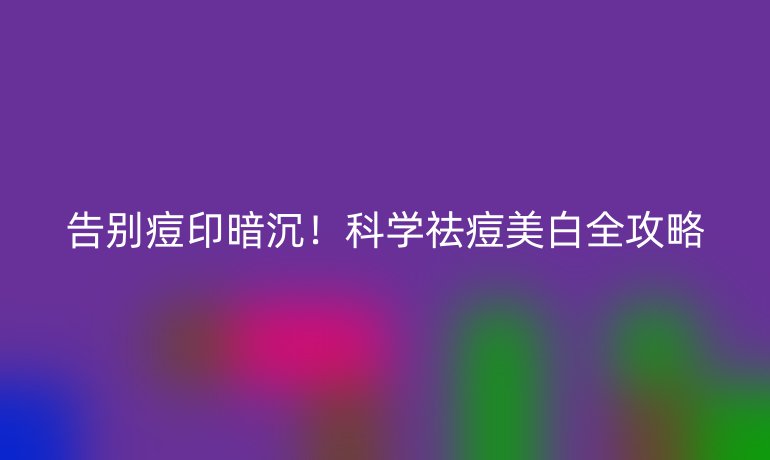告别痘印暗沉！科学祛痘美白全攻略