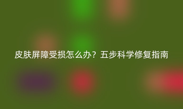 皮肤屏障受损怎么办？五步科学修复指南