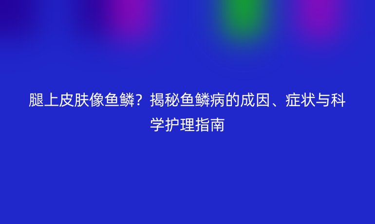 腿上皮肤像鱼鳞？揭秘鱼鳞病的成因、症状与科学护理指南