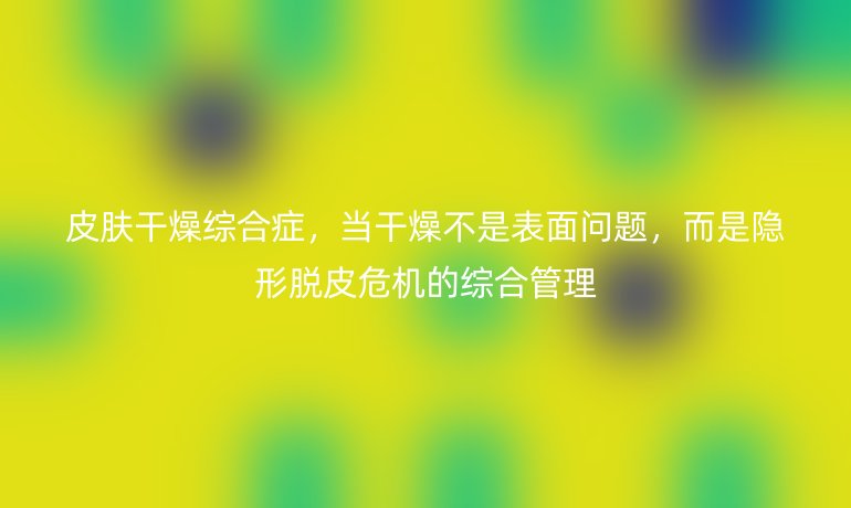 皮肤干燥综合症，当干燥不是表面问题，而是隐形脱皮危机的综合管理
