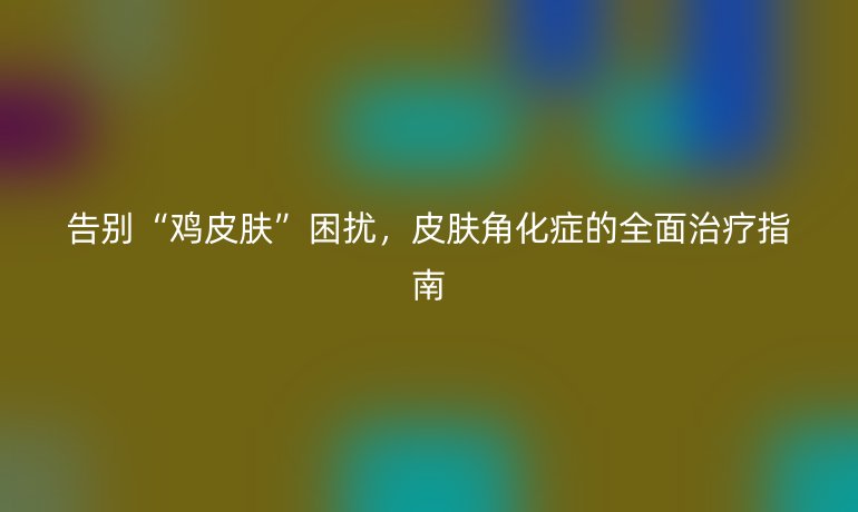 告别“鸡皮肤”困扰，皮肤角化症的全面治疗指南