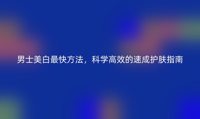 男士美白最快方法，科学高效的速成护肤指南