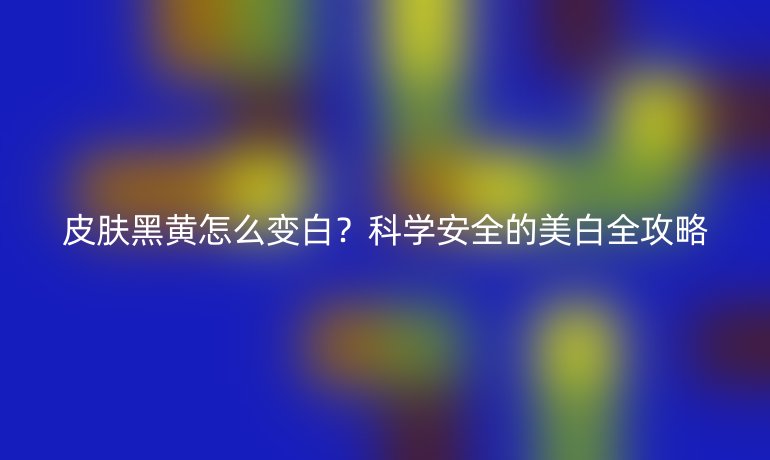 皮肤黑黄怎么变白？科学安全的美白全攻略