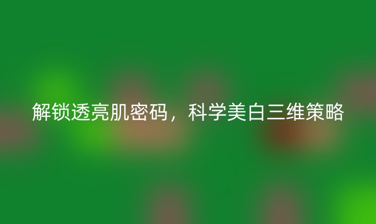 解锁透亮肌密码，科学美白三维策略