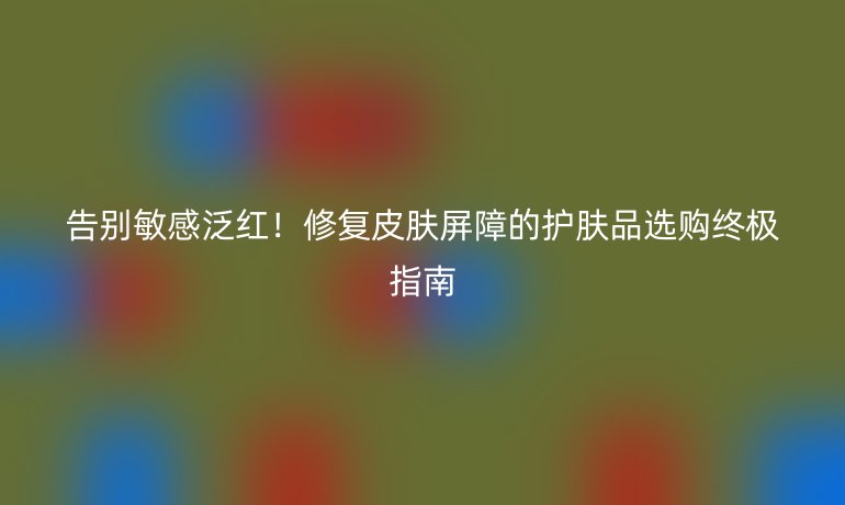 告别敏感泛红！修复皮肤屏障的护肤品选购终极指南