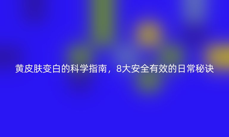 黄皮肤变白的科学指南，8大安全有效的日常秘诀